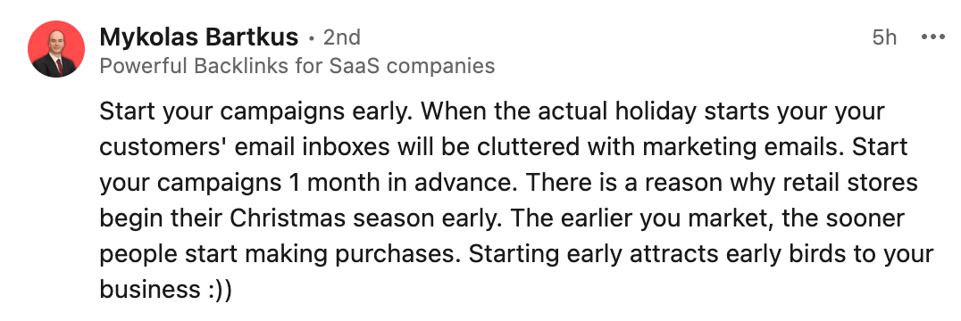 9 Holiday Marketing Strategies for a Profitable Season This 2024 | Mykolas Bartkus's LinkedIn comment:
Start your campaigns early. When the actual holiday starts your your customers' email inboxes will be cluttered with marketing emails. Start your campaigns 1 month in advance. There is a reason why retail stores begin their Christmas season early. The earlier you market, the sooner people start making purchases. Starting early attracts early birds to your business